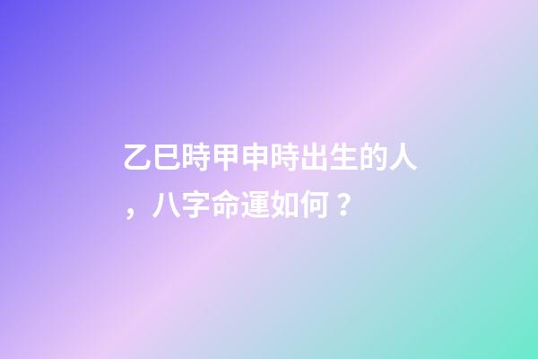 乙巳時甲申時出生的人，八字命運如何？